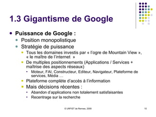 1.3 Gigantisme de Google Puissance de Google :  Position monopolistique Stratégie de puissance Tous les domaines investis par « l’ogre de Mountain View », « le maître de l’internet  » De multiples positionnements (Applications / Services + maîtrise des aspects réseaux) Moteur, FAI, Constructeur, Editeur, Navigateur, Plateforme de services, Média … Plateforme complète d’accès à l’information Mais décisions récentes :  Abandon d’applications non totalement satisfaisantes Recentrage sur la recherche 