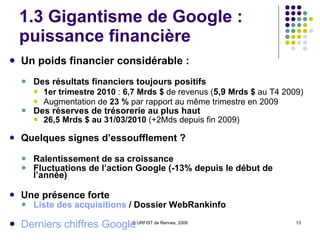 1.3 Gigantisme de Google : puissance financière Un poids financier considérable : Des résultats financiers toujours positifs 1er trimestre 2010  :  6,7 Mrds $  de revenus ( 5,9  Mrds $  au T4 2009) Augmentation de  23 %  par rapport au même trimestre en 2009 Des réserves de trésorerie au plus haut  26,5 Mrds $ au 31/03/2010  (+2Mds depuis fin 2009) Quelques signes d’essoufflement ? Ralentissement de sa croissance Fluctuations de l’action Google (-13% depuis le début de l’année) Une présence forte Liste des acquisitions  / Dossier WebRankinfo Derniers chiffres Google 