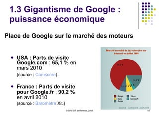1.3 Gigantisme de Google : puissance économique USA : Parts de visite Google.com  :  65,1  % en mars 2010 (source :  Comscore ) France : Parts de visite pour   Google.fr  :  90,2 %  en avril 2010 (source :  Baromètre  Xiti ) Place de Google sur le marché des moteurs 