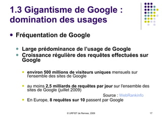 1.3 Gigantisme de Google :  domination des usages Fréquentation de Google  Large prédominance de l’usage de Google Croissance régulière des requêtes effectuées sur Google environ 500 millions de visiteurs uniques  mensuels sur l'ensemble des sites de Google  au moins  2,5 milliards de requêtes par jour  sur l'ensemble des sites de Google (juillet 2009) En Europe,  8 requêtes sur 10  passent par Google Source :  WebRankinfo 