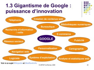 1.3 Gigantisme de Google :  puissance d’innovation GOOGLE Bureautique Téléphonie Réseaux sociaux Publicité Cartographie Recherche d’information  / veille Navigation web Bibliothèques numériques E-commerce Création de contenus web Voir à ce sujet  Wikipedia  et  WebRankinfo Personnalisation Analyse et statistiques web Système d’exploitation Logiciels 