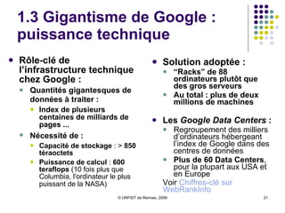 1.3 Gigantisme de Google :  puissance technique  Rôle-clé de l’infrastructure technique chez Google :   Quantités gigantesques de données à traiter :   Index de plusieurs centaines de milliards de pages ... Nécessité de :   Capacité de stockage  : >  850 téraoctets Puissance de calcul  :  600 teraflops  (10 fois plus que Columbia, l'ordinateur le plus puissant de la NASA)   Solution adoptée :   “ Racks” de 88 ordinateurs plutôt que des gros serveurs Au total : plus de deux millions de machines Les  Google Data Centers  :   Regroupement des milliers d’ordinateurs hébergeant l’index de Google dans des centres de données  Plus de 60   Data Centers , pour la plupart aux USA et en Europe Voir  Chiffres-clé sur  WebRankInfo   