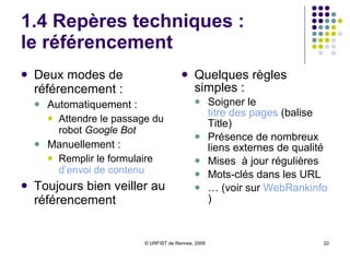 1.4 Repères techniques :  le référencement Deux modes de référencement :  Automatiquement :  Attendre le passage du robot  Google Bot Manuellement :  Remplir le formulaire  d’envoi de contenu  Toujours bien veiller au référencement Quelques règles simples :  Soigner le  titre des pages  (balise Title) Présence de nombreux liens externes de qualité Mises  à jour régulières Mots-clés dans les URL …  (voir sur  WebRankinfo ) 