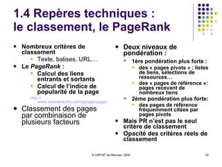 1.4 Repères techniques :  le classement, le PageRank Nombreux critères de classement   Texte, balises, URL… Le  PageRank  :   Calcul des liens entrants et sortants Calcul de l’indice de popularité de la page http:// www.webrankinfo.com/google/pagerank/pagerank.php Classement des pages par combinaison de plusieurs facteurs  Deux niveaux de pondération :  1ère pondération plus forte :   des « pages pivots » : listes de liens, sélections de ressources… des « pages de référence »: pages recevant de nombreux liens 2ème pondération plus forte:   des pages de référence fréquemment citées par pages pivots Mais PR n’est pas le seul critère de classement Opacité des critères réels de classement 