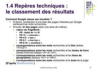 1.4 Repères techniques :  le classement des résultats Comment Google classe ses résultats ?  D’abord, constitution d’une liste des pages indexées par Google contenant les mots recherchés.  Ensuite,  tri des pages  selon une série de critères : valeur du PageRank  :  PR : établi de 1 à 10 PR <2 : « mauvais »  PR 4-5 : « bon » PR 6-7 : « très bon » PR 8-10 : « excellent » correspondance entre les mots  recherchés et le  titre  (balise <TITLE>) correspondance entre les mots  recherchés et les  textes de liens  (textes entre les balises <A> et </A>)  correspondance entre les mots  recherchés et les  titres de paragraphes  (balises <H1> à <H6>)  correspondance entre les mots  recherchés et le  texte  de la page  (D’après  WebRankInfo  ) 