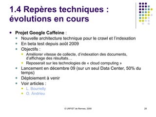 1.4 Repères techniques :  évolutions en cours Projet Google Caffeine  :  Nouvelle architecture technique pour le crawl et l’indexation En beta test depuis août 2009 Objectifs : Améliorer vitesse de collecte, d’indexation des documents, d’affichage des résultats… Reposerait sur les technologies de « cloud computing » Lancement en décembre 09 (sur un seul Data Center, 50% du temps) Déploiement à venir Voir articles :  L.  Bourrelly   O. Andrieu 