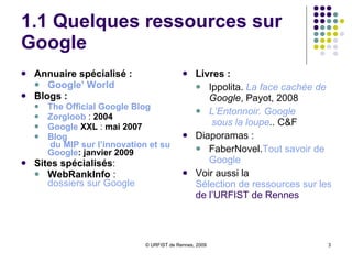 1.1 Quelques ressources sur Google Annuaire spécialisé :   Google ’  World Blogs :  The  Official  Google   Blog Zorgloob  :  2004  Google  XXL  :  mai 2007   Blog  du MIP sur l’innovation et sur  Google :  janvier 2009 Sites spécialisés :  WebRankInfo  :  dossiers sur  Google Livres : Ippolita.  La face cachée de  Google , Payot, 2008 L’Entonnoir.  Google  sous la loupe ..  C&F Diaporamas : FaberNovel. Tout  savoir de  Google Voir aussi la  Sélection de ressources sur les outils de recherche  de l’URFIST de Rennes 
