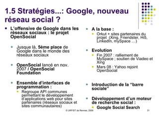 1.5 Stratégies...: Google, nouveau réseau social ? L’offensive de Google dans les réseaux sociaux : le projet OpenSocial  Jusque là,  5ème place  de Google dans le monde des réseaux sociaux OpenSocial  lancé en nov. 2007  / OpenSocial Foundation Ensemble d’interfaces de programmation : Regroupe API communes permettant le développement d’applications web pour sites partenaires (réseaux sociaux et  sites communautaires) A la base :  Orkut + sites partenaires du projet  (Xing, Friendster, Hi5, LinkedIn, mySpace …) Evolution   Fin 2007 : ralliement de MySpace ; soutien de Viadeo et Xing Mars 08 : Yahoo rejoint OpenSocial Introduction de la “barre sociale” Développement d’un moteur de recherche social :  Google Social Search 