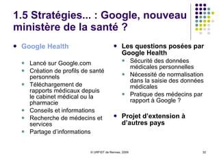 1.5 Stratégies... : Google, nouveau ministère de la santé ?  Google   Health Lancé sur Google.com Création de profils de santé personnels Téléchargement de rapports médicaux depuis le cabinet médical ou la pharmacie Conseils et informations Recherche de médecins et services Partage d’informations Les questions posées par Google Health Sécurité des données médicales personnelles Nécessité de normalisation dans la saisie des données médicales Pratique des médecins par rapport à Google ? Projet d’extension à d’autres pays 