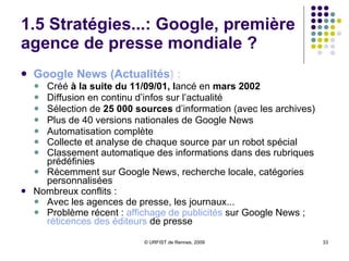 1.5 Stratégies...: Google, première agence de presse mondiale ? Google News ( Actualités )  :  Créé  à la suite du 11/09/01, l ancé en  mars 2002 Diffusion en continu d’infos sur l’actualité  Sélection de  25 000 sources  d’information (avec les archives) Plus de 40 versions nationales de Google News Automatisation complète Collecte et analyse de chaque source par un robot spécial Classement automatique des informations dans des rubriques prédéfinies  Récemment sur Google News, recherche locale, catégories personnalisées Nombreux conflits :  Avec les agences de presse, les journaux... Problème récent :  affichage  de  publicités  sur Google News ;  réticences  des  éditeurs   de presse  