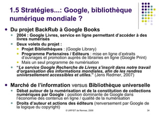 1.5 Stratégies...: Google, bibliothèque numérique mondiale ?   Du projet BackRub à Google Books 2004 : Google Livres, service en ligne permettant d’accéder à des livres numérisés Deux volets du projet :   Projet Bibliothèques  : (Google Library) Programme Partenaires / Editeurs  : mise en ligne d’extraits d’ouvrages et promotion auprès de librairies en ligne (Google Print) Mais un seul programme de numérisation “ Le service Google Recherche de Livres s’inscrit dans notre travail d’organisation des informations mondiales, afin de les rendres universellement accessibles et utiles .”  (Jens Redmer, 2007) Marché de l’information  versus  Bibliothèque universelle Débat autour de la numérisation et de la constitution de collections numériques par Google :  position dominante de Google dans l’économie des contenus en ligne / qualité de la numérisation Droits d’auteur et actions des éditeurs  (renversement par Google de la logique du copyright) 