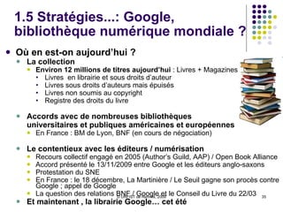 1.5 Stratégies...: Google, bibliothèque numérique mondiale ? Où en est-on aujourd’hui ? La collection Environ 12 millions de titres aujourd’hui  : Livres + Magazines Livres  en librairie et sous droits d’auteur Livres sous droits d’auteurs mais épuisés Livres non soumis au copyright Registre des droits du livre Accords avec de nombreuses bibliothèques  universitaires et publiques américaines et européennes En France : BM de Lyon, BNF (en cours de négociation)  Le contentieux avec les éditeurs / numérisation Recours collectif engagé en 2005 (Author’s Guild, AAP) / Open Book Alliance Accord présenté le 13/11/2009 entre Google et les éditeurs anglo-saxons  Protestation du SNE En France : le 18 décembre, La Martinière / Le Seuil gagne son procès contre Google ; appel de Google La question des relations BNF / Google et le Conseil du Livre du 22/03 Et maintenant , la librairie Google… cet été 
