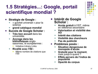 1.5 Stratégies...: Google, portail scientifique mondial ? Stratégie de Google  :   « guichet universel » pour la science grand catalogue mondial   Succès de Google Scholar :   Très bon accueil  dans les universités Ancrage dans les bibliothèques  anglo-saxonnes, et européennes :  Initiative Library Links Rivalité avec l’ISI :  Même nombre de citations que l’ISI Intérêt de Google Scholar :   Accès gratuit  à l’IST, même en référence secondaire Valorisation et visibilité des AO Intérêt des citations Visibilité des chercheurs Pas de publicité Problèmes posés : Situation dangereuse de monopole d’accès Gratuité pour le moment , mais jusqu’à quand ? Effets pervers de l’indice de popularité Opacité du corpus 