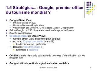1.5 Stratégies...: Google, premier office du tourisme mondial ? Google Street View Initiative lancée en 2007 Option créée sous Google Maps  Visualisation des villes en 3D via Google Maps et Google Earth Selon Google : > 293 téra-octets de données pour la France !  Succès considérable  Développement  de Street View :  Google Street View disponible pour 20 pays Au total,  33 pays concernés  (mars 09)  Le dernier en vue : la Croatie Dans les  villes françaises  : Exemple à  Rennes Conflits :  le dernier sur la captation de données d’identification sur les réseaux Wifi Google Latitude, outil de « géolocalisation sociale » 