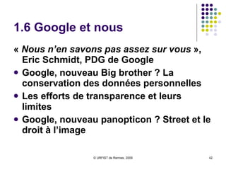 1.6 Google et nous «  Nous n’en savons pas assez sur vous  », Eric Schmidt, PDG de Google Google, nouveau Big brother ? La conservation des données personnelles Les efforts de transparence et leurs limites Google, nouveau panopticon ? Street et le droit à l’image  