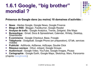 1.6.1 Google, “big brother” mondial ? Présence de Google dans (au moins) 10 domaines d’activités : News  : Alertes Google, Google News, Google Finance  Blogs et RSS  : Blogger, Feedburner, Google Reader  Analyse de trafic  : Google Analytics, Trends, Zeitgeist, Site Maps  Bureautique  : Gmail, Docs & Spreadsheet, Calendar, Writely, Desktop, Greenborder  E-commerce  : Google Checkout, Base, Froogle  Téléphonie  : Dodgeball, Google Phone (en préparation), GTalk, services mobiles  Publicité  : AdWords, AdSense, AdScape, Double Click  Réseaux sociaux  : Orkut, Jotspot, Google Groups  Audiovisuel  : Google Video, YouTube, Google Images, Picasa  Cartographie  : Google Earth, Google Maps, Sketchup, Mars, Panoramio  (d’après  Googlinside ) 