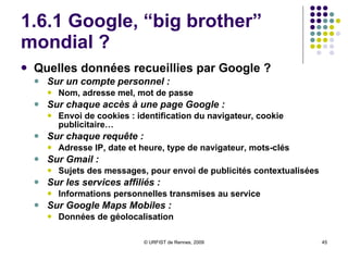 1.6.1 Google, “big brother” mondial ? Quelles données recueillies par Google ?  Sur un compte personnel :  Nom, adresse mel, mot de passe Sur chaque accès à une page Google :  Envoi de cookies : identification du navigateur, cookie publicitaire… Sur chaque requête : Adresse IP, date et heure, type de navigateur, mots-clés Sur Gmail :   Sujets des messages, pour envoi de publicités contextualisées Sur les services affiliés :  Informations personnelles transmises au service Sur Google Maps Mobiles :   Données de géolocalisation 
