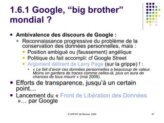 1.6.1 Google, “big brother” mondial ? Ambivalence des discours de Google :  Reconnaissance progressive du problème de la conservation des données personnelles, mais :  Position ambiguë ou (faussement) angélique Politique du fait accompli: cf Google Street Argument délirant de  Larry  Page  (sur la grippe) ! :  «  Le fait d’avoir ces données personnelles a beaucoup de valeur. Moins on gardera de traces comme celles-là, plus on aura de chances de tous mourir  » (mai 2009).  Efforts de transparence, jusqu’à un certain point…  Lancement du «  Front de Libération des Données  »… par Google 