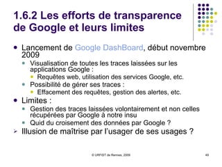 1.6.2 Les efforts de transparence de Google et leurs limites Lancement de  Google   DashBoard , début novembre 2009 Visualisation de toutes les traces laissées sur les applications Google :  Requêtes web, utilisation des services Google, etc.  Possibilité de gérer ses traces :  Effacement des requêtes, gestion des alertes, etc.  Limites :  Gestion des traces laissées volontairement et non celles récupérées par Google à notre insu Quid du croisement des données par Google ?  Illusion de maîtrise par l’usager de ses usages ? 