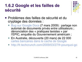 1.6.2 Google et les failles de sécurité Problèmes des failles de sécurité et du cryptage des données :  Bug sur  Google  Docs  (7 mars 2009) : partage non autorisé de documents privés entre utilisateurs ; dénonciation des « pratiques laxistes » par l’EPIC, enquête du Gouvernement américain ;  En Australie, découverte (20 mars) de 22 000  cartes bancaires dans le cache de  Google http://fr.techcrunch.com/2009/03/27/fr-pourquoi-google-nest-pas-invincible/ 