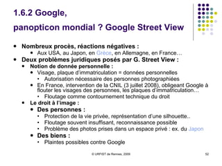 1.6.2 Google,  panopticon mondial ?  Google Street View   Nombreux procès, réactions négatives :  Aux USA, au Japon, en  Grèce , en Allemagne, en France… Deux problèmes juridiques posés par G. Street View :  Notion de donnée personnelle : Visage, plaque d’immatriculation = données personnelles Autorisation nécessaire des personnes photographiées En France, intervention de la CNIL (3 juillet 2008), obligeant Google à flouter les visages des personnes, les plaques d’immatriculation… Floutage comme contournement technique du droit  Le droit à l’image :  Des personnes :  Protection de la vie privée, représentation d’une silhouette.. Floutage souvent insuffisant, reconnaissance possible Problème des photos prises dans un espace privé : ex. du  Japon Des biens :  Plaintes possibles contre Google 