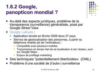 1.6.2 Google,  panopticon mondial ? Au-delà des aspects juridiques, problème de la transparence (surveillance) généralisée, posé par Google Street View Google  Latitude  :  Application lancée en février 2009 dans 27 pays Service de géolocalisation des personnes, à partir du téléphone mobile (et de l’ordinateur) :  Compatible avec plusieurs mobiles Transmission en temps réel de sa localisation à son réseau, suivi sur Google Maps.. Enjeux de profilage marketing Des techniques "potentiellement liberticides«  (CNIL) Problème d’une société de (l’auto-) surveillance 