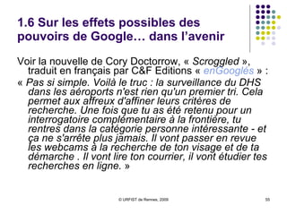 1.6 Sur les effets possibles des pouvoirs de Google… dans l’avenir Voir la nouvelle de Cory Doctorrow, «  Scroggled  », traduit en français par C&F Editions «  enGooglés  » : «  Pas si simple. Voilà le truc : la surveillance du DHS dans les aéroports n'est rien qu'un premier tri. Cela permet aux affreux d'affiner leurs critères de recherche. Une fois que tu as été retenu pour un interrogatoire complémentaire à la frontière, tu rentres dans la catégorie personne intéressante - et ça ne s'arrête plus jamais. Il vont passer en revue les webcams à la recherche de ton visage et de ta démarche . Il vont lire ton courrier, il vont étudier tes recherches en ligne.  »  