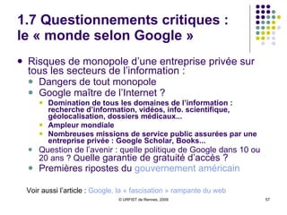 1.7 Questionnements critiques : le « monde selon Google » Risques de monopole d’une entreprise privée sur tous les secteurs de l’information : Dangers de tout monopole Google maître de l’Internet ?  Domination de tous les domaines de l’information : recherche d’information, vidéos, info. scientifique, géolocalisation, dossiers médicaux...  Ampleur mondiale Nombreuses missions de service public assurées par une entreprise privée : Google Scholar, Books... Question de l’avenir : quelle politique de Google dans 10 ou 20 ans ? Q uelle garantie de gratuité d’accès ?  Premières ripostes du  gouvernement américain Voir aussi l’article :  Google , la « fascisation » rampante du web 