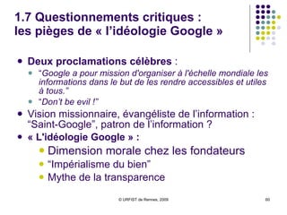 1.7 Questionnements critiques :  les pièges de « l’idéologie Google » Deux proclamations célèbres  : “ Google a pour mission d'organiser à l'échelle mondiale les informations dans le but de les rendre accessibles et utiles à tous.” “ Don’t be evil !” Vision missionnaire, évangéliste de l’information : “Saint-Google”, patron de l’information ?  « L'idéologie Google » :  Dimension morale chez les fondateurs  “ Impérialisme du bien”  Mythe de la transparence 