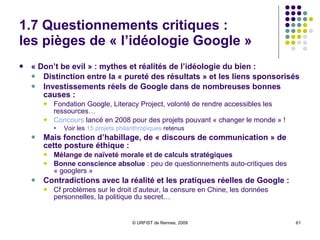 1.7 Questionnements critiques :  les pièges de « l’idéologie Google » « Don’t be evil » : mythes et réalités de l’idéologie du bien :  Distinction entre la « pureté des résultats » et les liens sponsorisés Investissements réels de Google dans de nombreuses bonnes causes :  Fondation Google, Literacy Project, volonté de rendre accessibles les ressources… Concours  lancé en 2008 pour des projets pouvant « changer le monde » ! Voir les  15 projets philanthropiques  retenus Mais fonction d’habillage, de « discours de communication » de cette posture éthique : Mélange de naïveté morale et de calculs stratégiques Bonne conscience absolue  : peu de questionnements auto-critiques des « googlers » Contradictions avec la réalité et les pratiques réelles de Google :   Cf problèmes sur le droit d’auteur, la censure en Chine, les données personnelles, la politique du secret… 