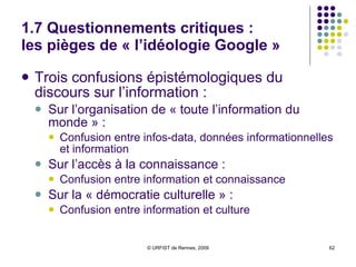 1.7 Questionnements critiques :  les pièges de « l’idéologie Google » Trois confusions épistémologiques du discours sur l’information : Sur l’organisation de « toute l’information du monde » :  Confusion entre infos-data, données informationnelles et information  Sur l’accès à la connaissance :  Confusion entre information et connaissance Sur la « démocratie culturelle » :  Confusion entre information et culture 