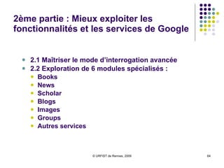 2ème partie : Mieux exploiter les fonctionnalités et les services de Google 2.1 Maîtriser le mode d’interrogation avancée 2.2 Exploration de 6 modules spécialisés :  Books News Scholar Blogs Images Groups Autres services 