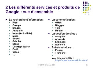 2 Les différents services et produits de Google : vue d’ensemble La recherche d’information :  Web  Groups Images Annuaire News (Actualités) Maps Books Scholar Blogs Desktop Search Earth Video … La communication :  GMail Blogger Talk Mobile La gestion de sites :  Analytics Adwords Sitemaps Adsense Autres services :  Picasa Translate … Voir liste complète :  http://www.webrankinfo.com/google/produits.php 