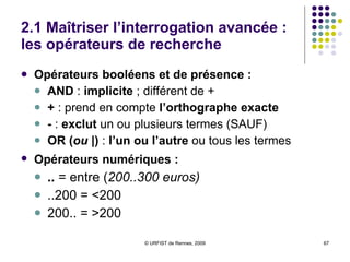 2.1 Maîtriser l’interrogation avancée : les opérateurs de recherche Opérateurs booléens et de présence :  AND  :  implicite  ; différent de + +  : prend en compte  l’orthographe exacte -  :  exclut  un ou plusieurs termes (SAUF) OR ( ou  |)  :  l’un ou l’autre  ou tous les termes Opérateurs numériques :   ..  = entre ( 200..300 euros)   ..200 = <200 200.. = >200 