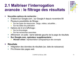 2.1 Maîtriser l’interrogation avancée : le filtrage des résultats  Nouvelles options de recherche :   D’abord sur Google.com ; sur Google.fr depuis novembre 09 Plusieurs possibilités de filtrage :  Sur les types de ressources : blogs, vidéos, actualités… Sur les dates de publication Options de tri et d’affichage :  Sur la chronologie Sur les recherches associées Affinement  et outils : barre latérale gauche de la page de résultats Sur Google.com, opérateur supplémentaire : Wonder wheel  :  représentation cartographique des concepts Résultats Intégration des données de résultats (ex. date de naissance) Fil d’Ariane des pages web 