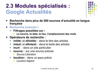 2.3 Modules spécialisés :  Google  Actualités Recherche dans plus de 500 sources d’actualité en langue française Recherche avancée  :  Filtrages possibles sur : La source, la date, le lieu, l’emplacement des mots Opérateurs de recherche : intitle:  et  allintitle:  : dans le titre des articles intext:  et  allintext:  : dans le texte des articles inurl:   : dans un site particulier source:  : sur une source précise Source:Libération location:  : dans un pays précis Location:Algérie 