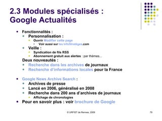 2.3 Modules spécialisés :  Google Actualités Fonctionnalités :  Personnalisation :  Ouvrir  Modifier  cette  page  Voir aussi sur  les  InfoStratèges .com Veille :   Syndication de fils RSS  Abonnement gratuit aux alertes  : par thèmes... Deux nouveautés : Recherche   dans  les archives  de journaux Recherche   d’informations  locales  pour la France Google News Archive Search  :  Archives de presse Lancé en 2006, généralisé en 2008  Recherche dans 200 ans d’archives de journaux Affichage de chronologies Pour en savoir plus : voir  brochure de Google 