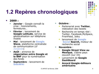 1.2 Repères chronologiques 2009 :  Janvier  : Google connaît la crise : licenciements, fermetures… Février  : lancement de  Google Latitude , service de géolocalisation sur téléphone mobile Mai  : lancement de  Google   Wave , plateforme centralisée de communication (cf  Zorgloob ) Août  : annonce de  négociation entre Google et la BNF  pour la numérisation des fonds  Septembre  : lancement de  SideWiki Octobre  :  Partenariat avec  Twitter , indexation des tweets Recherche en temps réel : Twitter, Facebook,MySpace, FrienFeed, Jaiku lancement de  Google  Social  Search ,  moteur de recherche social Novembre  :  Google Street View au Mexique , 15ème pays couvert (sur 33) Lancement de  Google DashBoard Accord Google-éditeurs américains 