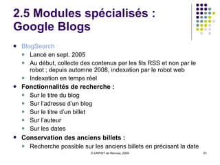 2.5 Modules spécialisés :  Google Blogs BlogSearch  : Lancé en sept. 2005 Au début, collecte des contenus par les fils RSS et non par le robot ; depuis automne 2008, indexation par le robot web Indexation en temps réel Fonctionnalités de recherche : Sur le titre du blog Sur l’adresse d’un blog Sur le titre d’un billet Sur l’auteur Sur les dates Conservation des anciens billets :   Recherche possible sur les anciens billets en précisant la date 