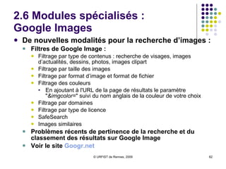 2.6 Modules spécialisés :  Google Images De nouvelles modalités pour la recherche d’images : Filtres de Google Image : Filtrage par type de contenus : recherche de visages, images d’actualités, dessins, photos, images clipart Filtrage par taille des images Filtrage par format d’image et format de fichier Filtrage des couleurs En ajoutant à l'URL de la page de résultats le paramètre " &imgcolor= " suivi du nom anglais de la couleur de votre choix Filtrage par domaines Filtrage par type de licence SafeSearch Images similaires Problèmes récents de pertinence de la recherche et du classement des résultats sur Google Image Voir le site  Googr.net 