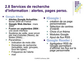 2.8 Services de recherche d’information : alertes, pages perso.  Google Alerts  Alertes Google Actualités  :  février 2004 en France Google Web Alertes  :  mars 2004 Fusion en septembre 2004  :  une seule interface Système de veille, avec envoi par mel d’articles (News), de textes (Web)… Paramètres : Indication de mots clés Domaines de recherche (actualités, web, groupes, tous les types) Fréquence de l’alerte mail IGoogle  :   création de sa page personnalisée Sélection de centres d’intérêt Choix d’un thème Modules Google Ajout de flux RSS Google Reader  : Agrégateur RSS de Google permettant d’afficher les flux sur la page personnelle 