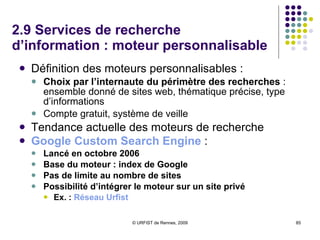 2.9 Services de recherche d’information : moteur personnalisable Définition des moteurs personnalisables :  Choix par l’internaute du périmètre des recherches  : ensemble donné de sites web, thématique précise, type d’informations Compte gratuit, système de veille  Tendance actuelle des moteurs de recherche Google  Custom  Search   Engine   : Lancé en octobre 2006 Base du moteur : index de Google Pas de limite au nombre de sites Possibilité d’intégrer le moteur sur un site privé Ex. :  Réseau   Urfist 