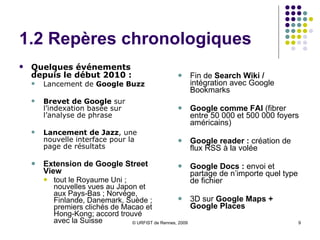 1.2 Repères chronologiques Quelques événements depuis le début 2010 :  Lancement de  Google Buzz Brevet de Google  sur l’indexation basée sur l’analyse de phrase Lancement de Jazz , une nouvelle interface pour la page de résultats Extension de Google Street View tout le Royaume Uni ; nouvelles vues au Japon et aux Pays-Bas ; Norvège, Finlande, Danemark, Suède ; premiers clichés de Macao et Hong-Kong; accord trouvé avec la Suisse Fin de  Search Wiki /  intégration avec Google Bookmarks Google comme FAI  (fibrer  entre 50 000 et 500 000 foyers américains) Google reader :  création de flux RSS à la volée Google Docs :  envoi et partage de n’importe quel type de fichier 3D sur  Google Maps + Google Places 