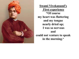 Swami Vivekanand’s
First experience
“Of course
my heart was fluttering
and my tongue
nearly dried up;
I was so nervous
and
could not venture to speak
in the morning.”
 