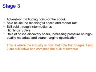 Stage 3 Advent--or the tipping point--of the ebook Sold online; no meaningful bricks-and-mortar role Still sold through intermediaries Highly disruptive Role of online discovery soars, increasing pressure on high-quality metadata and search-engine optimization This is where the industry is now, but note that Stages 1 and 2 are still active and comprise the bulk of revenue 