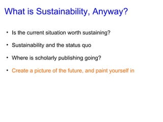 What is Sustainability, Anyway? Is the current situation worth sustaining? Sustainability and the status quo Where is scholarly publishing going? Create a picture of the future, and paint yourself in 