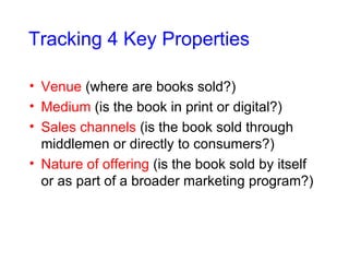 Tracking 4 Key Properties Venue  (where are books sold?) Medium  (is the book in print or digital?) Sales channels  (is the book sold through middlemen or directly to consumers?) Nature of offering  (is the book sold by itself or as part of a broader marketing program?) 