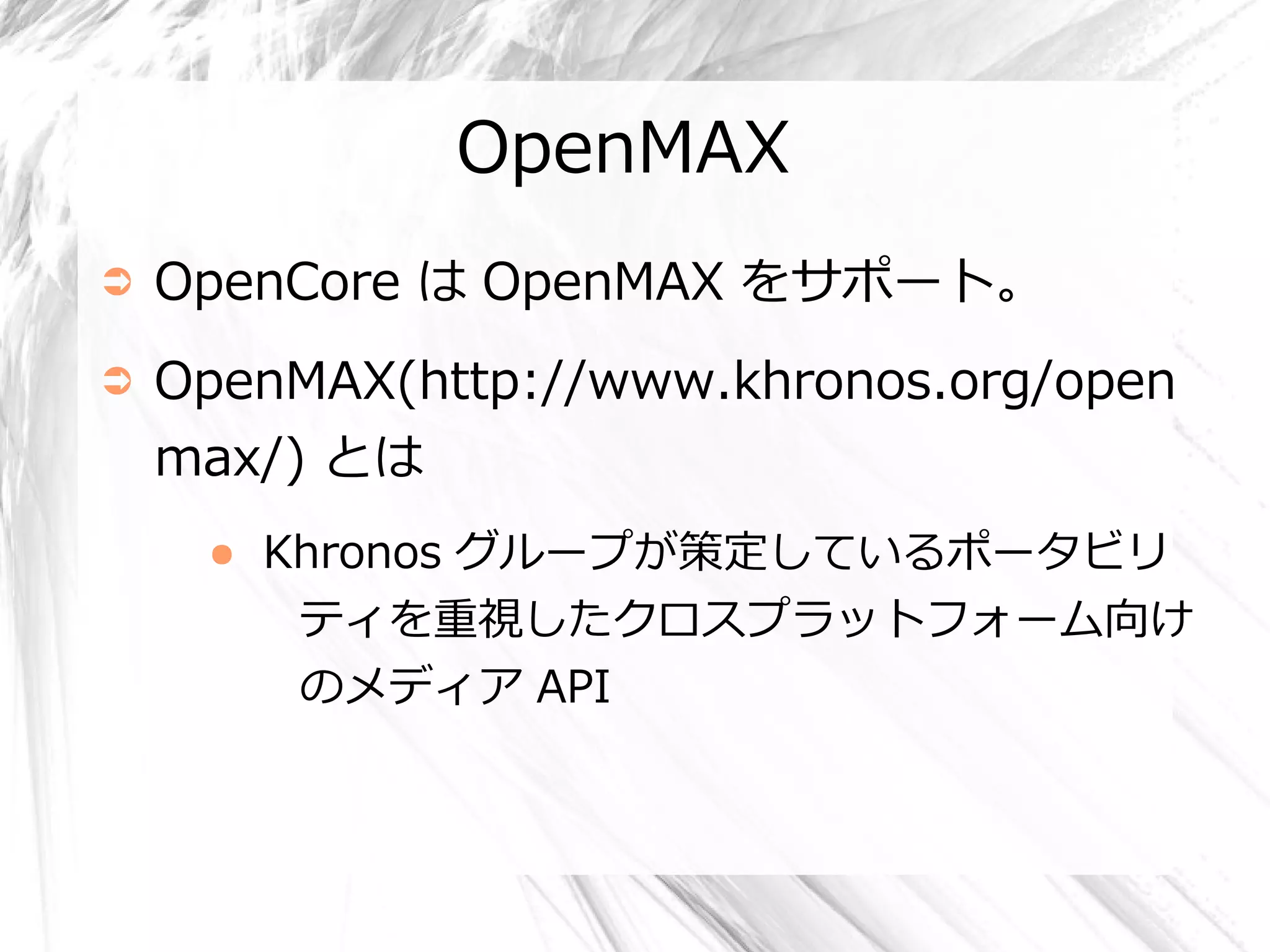 OpenMAX
➲   OpenCore は OpenMAX をサポート。
➲   OpenMAX(http://www.khronos.org/open
    max/) とは
     ●   Khronos グループが策定しているポータビリ
          ティを重視したクロスプラットフォーム向け
         のメディア API
 