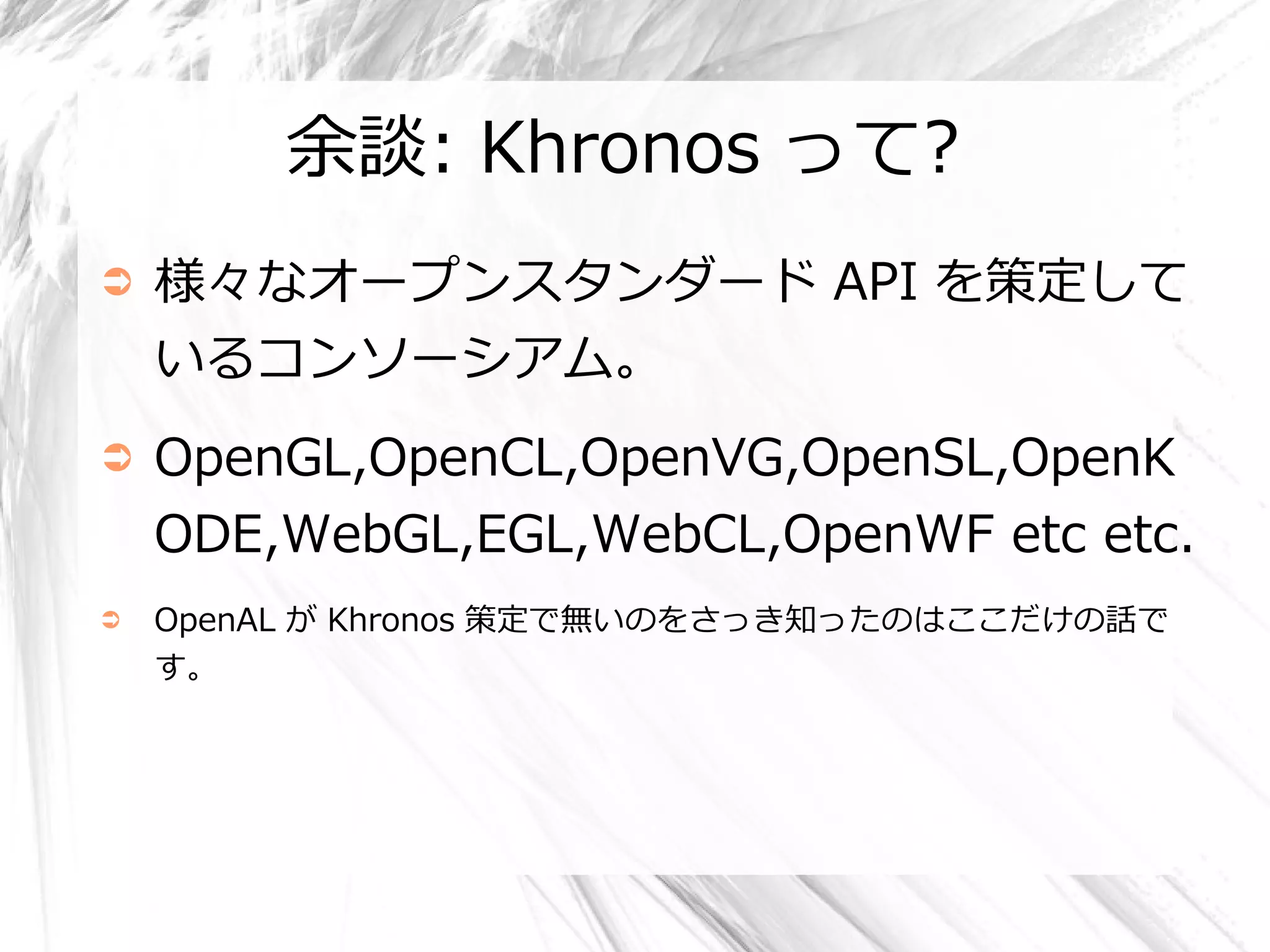 余談: Khronos って?
➲   様々なオープンスタンダード API を策定して
    いるコンソーシアム。
➲   OpenGL,OpenCL,OpenVG,OpenSL,OpenK
    ODE,WebGL,EGL,WebCL,OpenWF etc etc.
➲   OpenAL が Khronos 策定で無いのをさっき知ったのはここだけの話で
    す。
 