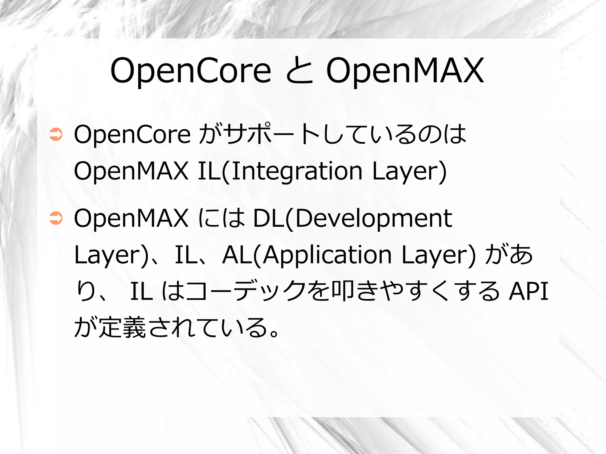 OpenCore と OpenMAX
➲   OpenCore がサポートしているのは
    OpenMAX IL(Integration Layer)
➲   OpenMAX には DL(Development
    Layer)、IL、AL(Application Layer) があ
    り、 IL はコーデックを叩きやすくする API
    が定義されている。
 